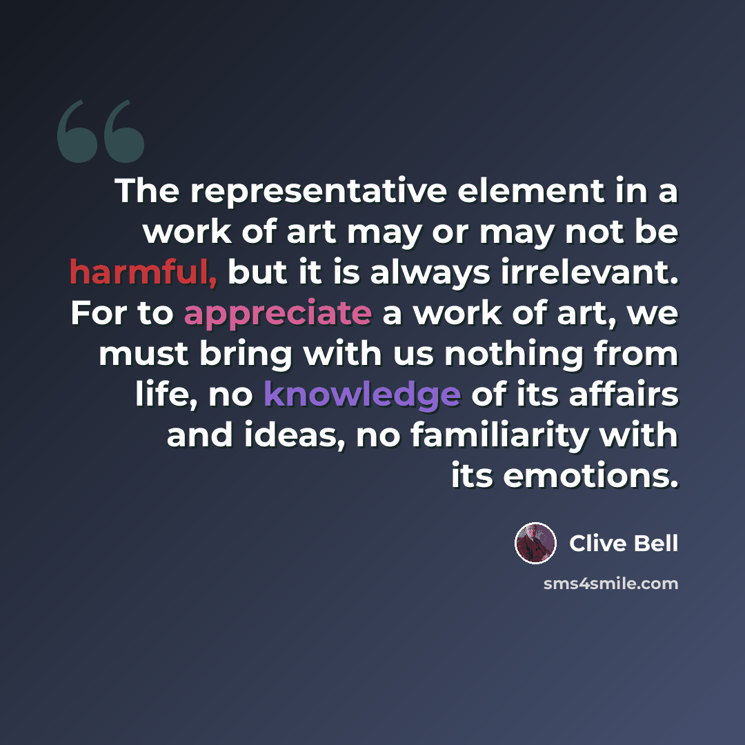 “The representative element in a work of art may or may not be harmful, but it is always irrelevant. For to appreciate a work of art, we must bring with us nothing from life, no knowledge of its affairs and ideas, no familiarity with its emotions.” quote by Clive Bell