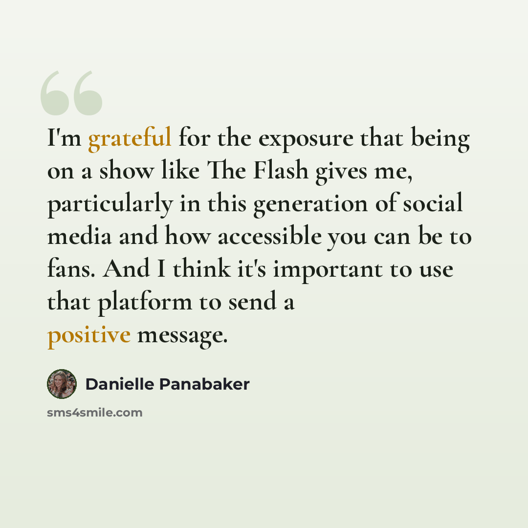 “I'm grateful for the exposure that being on a show like The Flash gives me, particularly in this generation of social media and how accessible you can be to fans. And I think it's important to use that platform to send a positive message.” quote by Danielle Panabaker