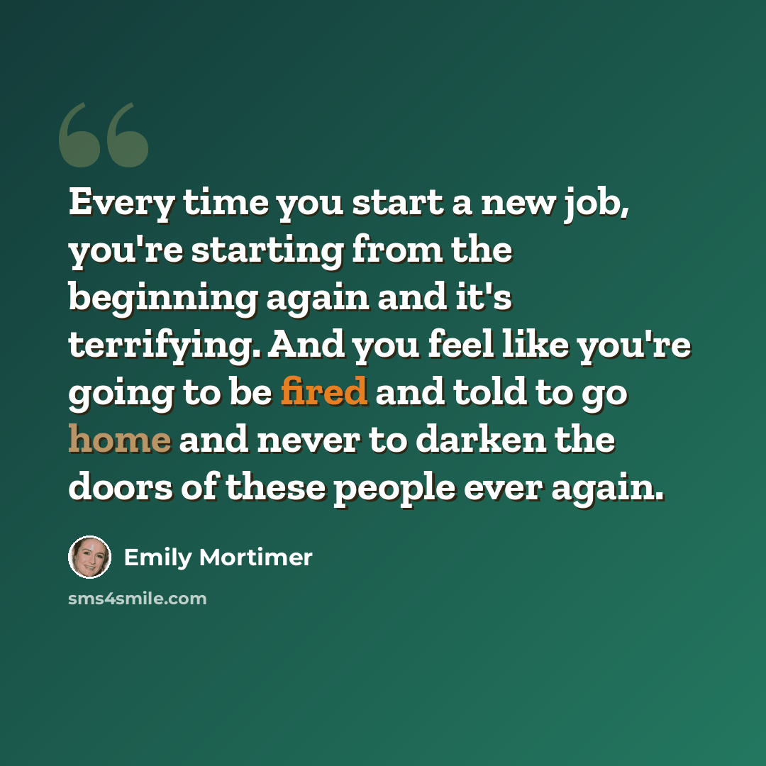 “Every time you start a new job, you're starting from the beginning again and it's terrifying. And you feel like you're going to be fired and told to go home and never to darken the doors of these people ever again.” quote by Emily Mortimer
