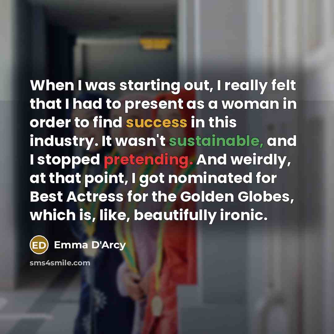 “When I was starting out, I really felt that I had to present as a woman in order to find success in this industry. It wasn't sustainable, and I stopped pretending. And weirdly, at that point, I got nominated for Best Actress for the Golden Globes, which is, like, beautifully ironic.” quote by Emma D'Arcy