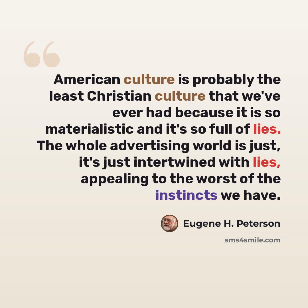 “American culture is probably the least Christian culture that we've ever had because it is so materialistic and it's so full of lies. The whole advertising world is just, it's just intertwined with lies, appealing to the worst of the instincts we have.” quote by Eugene H. Peterson