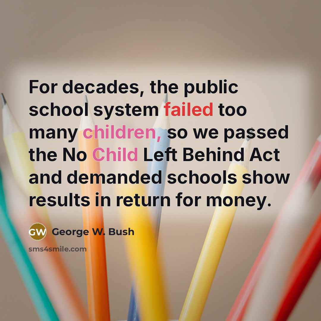 “For decades, the public school system failed too many children, so we passed the No Child Left Behind Act and demanded schools show results in return for money.” quote by George W. Bush