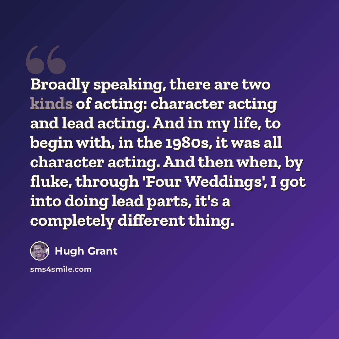 “Broadly speaking, there are two kinds of acting: character acting and lead acting. And in my life, to begin with, in the 1980s, it was all character acting. And then when, by fluke, through 'Four Weddings', I got into doing lead parts, it's a completely different thing.” quote by Hugh Grant