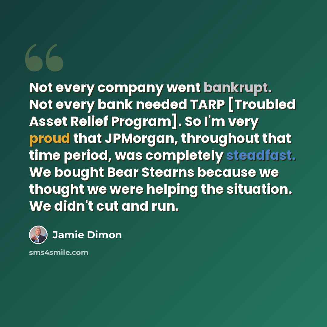 “Not every company went bankrupt. Not every bank needed TARP [Troubled Asset Relief Program]. So I'm very proud that JPMorgan, throughout that time period, was completely steadfast. We bought Bear Stearns because we thought we were helping the situation. We didn't cut and run.” quote by Jamie Dimon