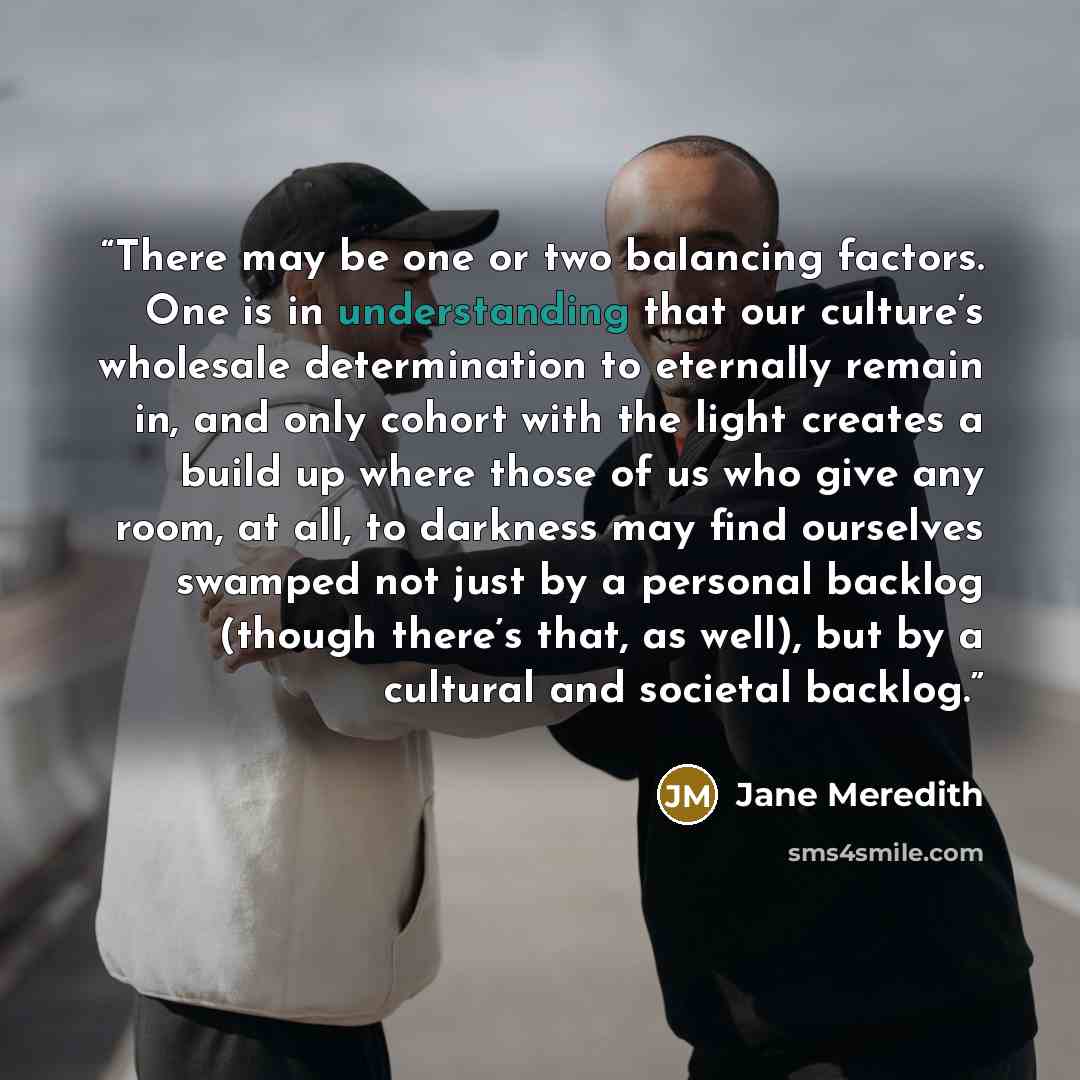 “There may be one or two balancing factors. One is in understanding that our culture’s wholesale determination to eternally remain in, and only cohort with the light creates a build up where those of us who give any room, at all, to darkness may find ourselves swamped not just by a personal backlog…” quote by Jane Meredith