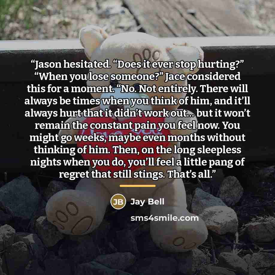 “Jason hesitated. “Does it ever stop hurting?” “When you lose someone?” Jace considered this for a moment. “No. Not entirely. There will always be times when you think of him, and it’ll always hurt that it didn’t work out… but it won’t remain the constant pain you feel now. You might go weeks…” quote by Jay Bell