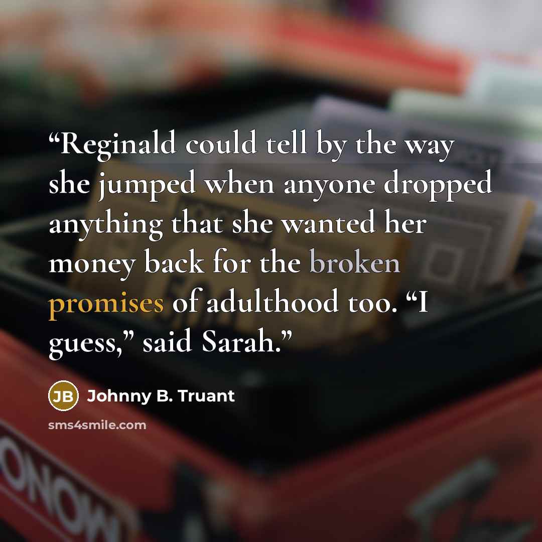 “Reginald could tell by the way she jumped when anyone dropped anything that she wanted her money back for the broken promises of adulthood too. “I guess,” said Sarah.” quote by Johnny B. Truant