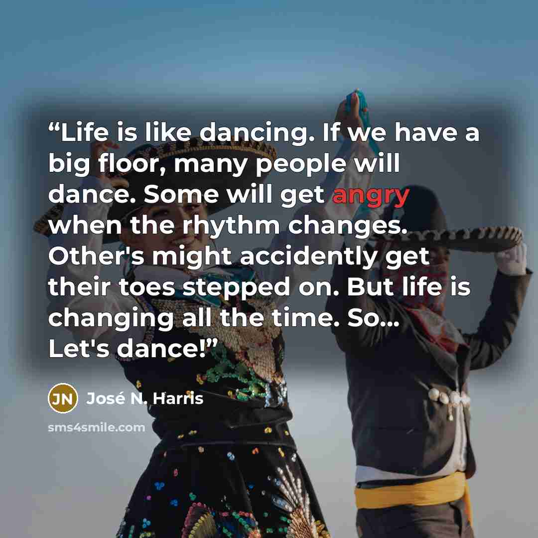 “Life is like dancing. If we have a big floor, many people will dance. Some will get angry when the rhythm changes. Other's might accidently get their toes stepped on. But life is changing all the time. So... Let's dance!” quote by José N. Harris