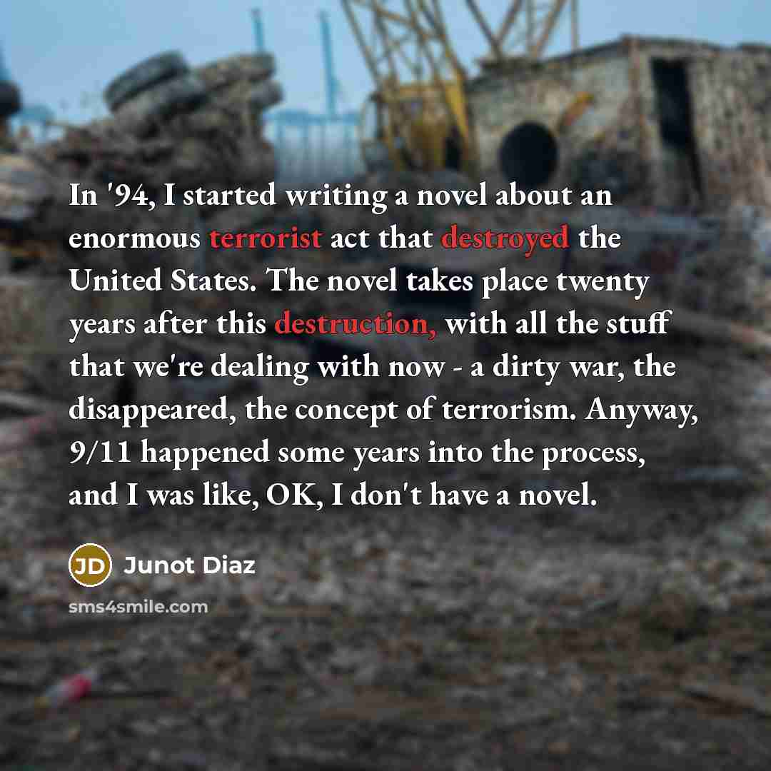 “In '94, I started writing a novel about an enormous terrorist act that destroyed the United States. The novel takes place twenty years after this destruction, with all the stuff that we're dealing with now - a dirty war, the disappeared, the concept of terrorism. Anyway, 9/11 happened some years…” quote by Junot Diaz