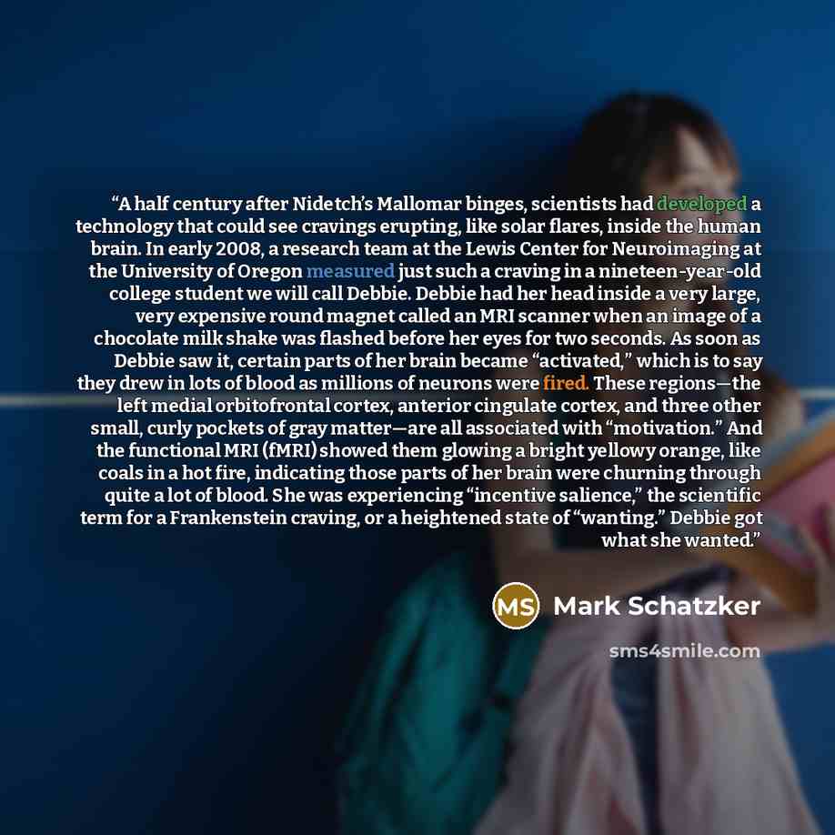 “A half century after Nidetch’s Mallomar binges, scientists had developed a technology that could see cravings erupting, like solar flares, inside the human brain. In early 2008, a research team at the Lewis Center for Neuroimaging at the University of Oregon measured just such a craving in a…” quote by Mark Schatzker