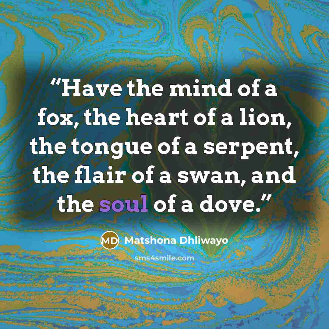 “Have the mind of a fox, the heart of a lion, the tongue of a serpent, the flair of a swan, and the soul of a dove.” quote by Matshona Dhliwayo