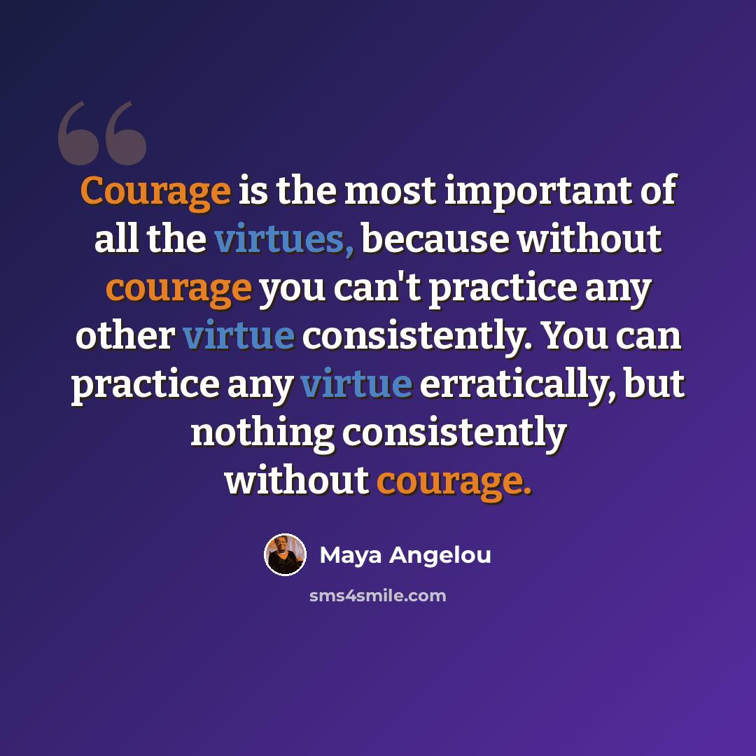 “Courage is the most important of all the virtues, because without courage you can't practice any other virtue consistently. You can practice any virtue erratically, but nothing consistently without courage.” quote by Maya Angelou