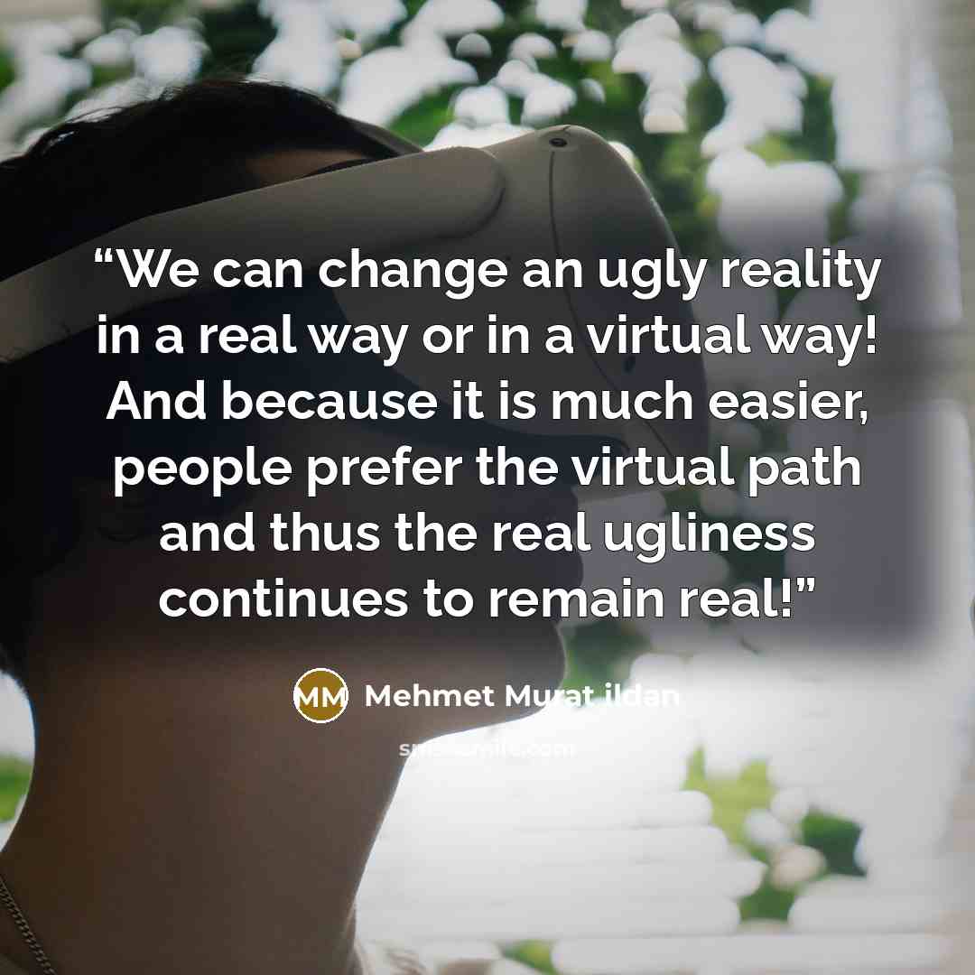 “We can change an ugly reality in a real way or in a virtual way! And because it is much easier, people prefer the virtual path and thus the real ugliness continues to remain real!” quote by Mehmet Murat ildan