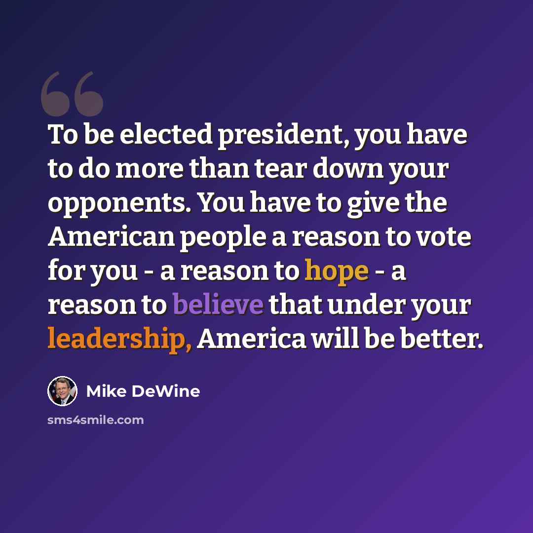 “To be elected president, you have to do more than tear down your opponents. You have to give the American people a reason to vote for you - a reason to hope - a reason to believe that under your leadership, America will be better.” quote by Mike DeWine