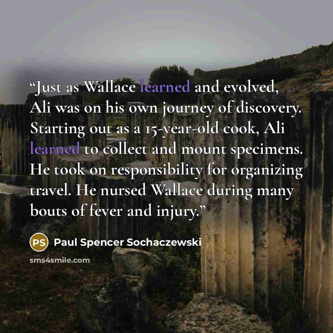 “Just as Wallace learned and evolved, Ali was on his own journey of discovery. Starting out as a 15-year-old cook, Ali learned to collect and mount specimens. He took on responsibility for organizing travel. He nursed Wallace during many bouts of fever and injury.” quote by Paul Spencer Sochaczewski