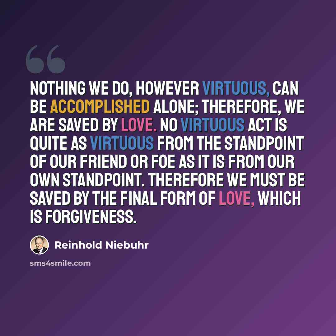 “Nothing we do, however virtuous, can be accomplished alone; therefore, we are saved by love. No virtuous act is quite as virtuous from the standpoint of our friend or foe as it is from our own standpoint. Therefore we must be saved by the final form of love, which is forgiveness.” quote by Reinhold Niebuhr