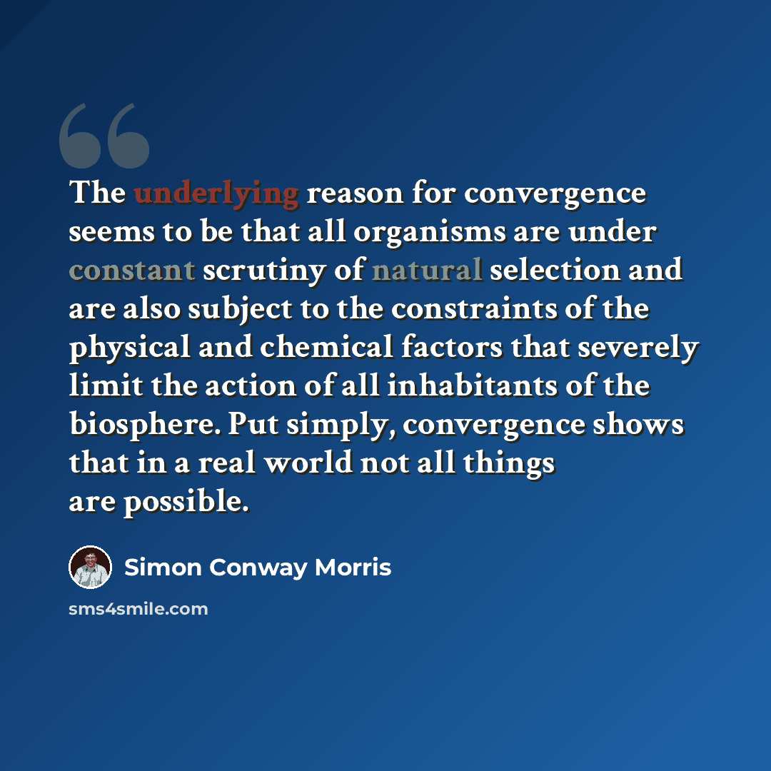 “The underlying reason for convergence seems to be that all organisms are under constant scrutiny of natural selection and are also subject to the constraints of the physical and chemical factors that severely limit the action of all inhabitants of the biosphere. Put simply, convergence shows that…” quote by Simon Conway Morris