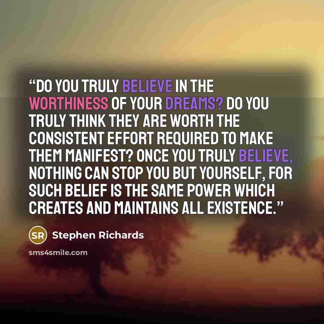 “Do you truly believe in the worthiness of your dreams? Do you truly think they are worth the consistent effort required to make them manifest? Once you truly believe, nothing can stop you but yourself, for such belief is the same power which creates and maintains all existence.” quote by Stephen Richards