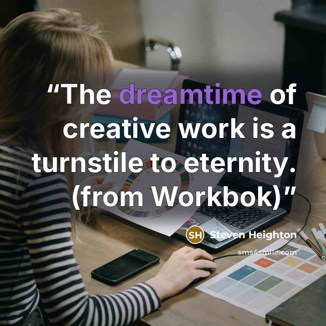 “The dreamtime of creative work is a turnstile to eternity. (from Workbok)” quote by Steven Heighton