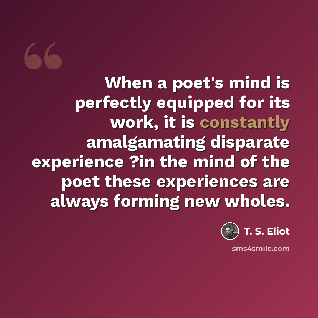 “When a poet's mind is perfectly equipped for its work, it is constantly amalgamating disparate experience ?in the mind of the poet these experiences are always forming new wholes.” quote by T. S. Eliot
