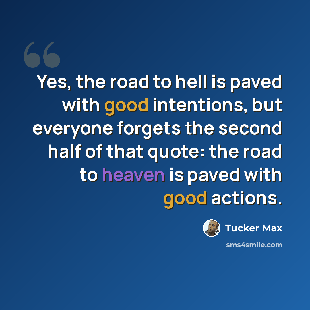 “Yes, the road to hell is paved with good intentions, but everyone forgets the second half of that quote: the road to heaven is paved with good actions.” quote by Tucker Max