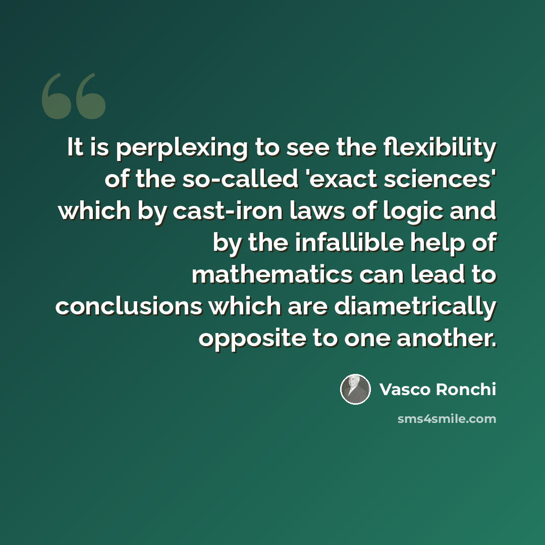 “It is perplexing to see the flexibility of the so-called 'exact sciences' which by cast-iron laws of logic and by the infallible help of mathematics can lead to conclusions which are diametrically opposite to one another.” quote by Vasco Ronchi