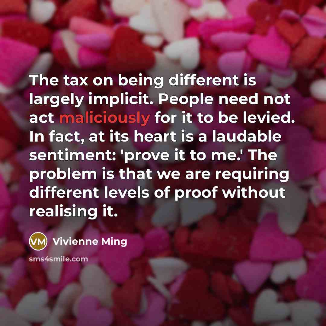 “The tax on being different is largely implicit. People need not act maliciously for it to be levied. In fact, at its heart is a laudable sentiment: 'prove it to me.' The problem is that we are requiring different levels of proof without realising it.” quote by Vivienne Ming