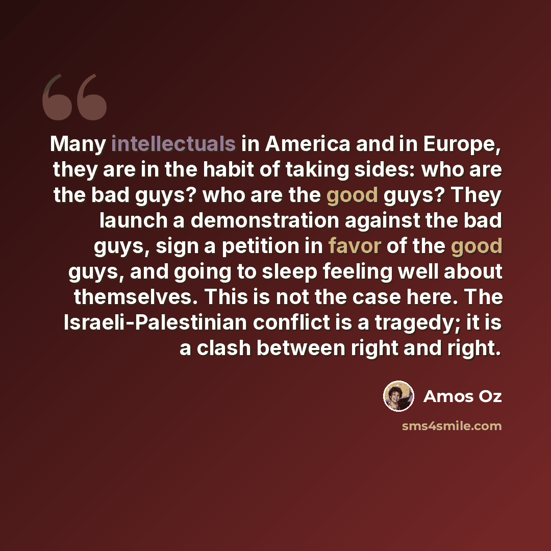“Many intellectuals in America and in Europe, they are in the habit of taking sides: who are the bad guys? who are the good guys? They launch a demonstration against the bad guys, sign a petition in favor of the good guys, and going to sleep feeling well about themselves. This is not the case here…” quote by Amos Oz