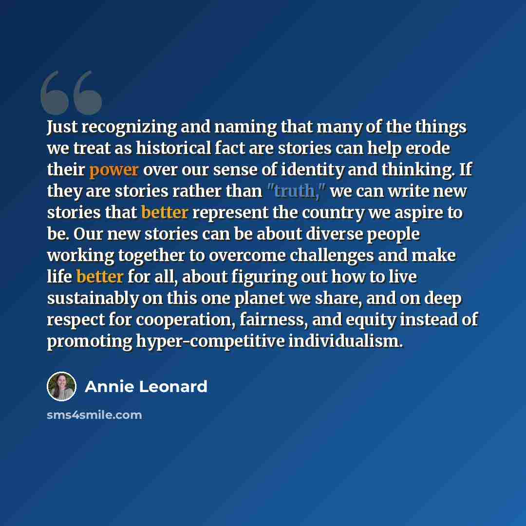 “Just recognizing and naming that many of the things we treat as historical fact are stories can help erode their power over our sense of identity and thinking. If they are stories rather than "truth," we can write new stories that better represent the country we aspire to be. Our new stories can…” quote by Annie Leonard