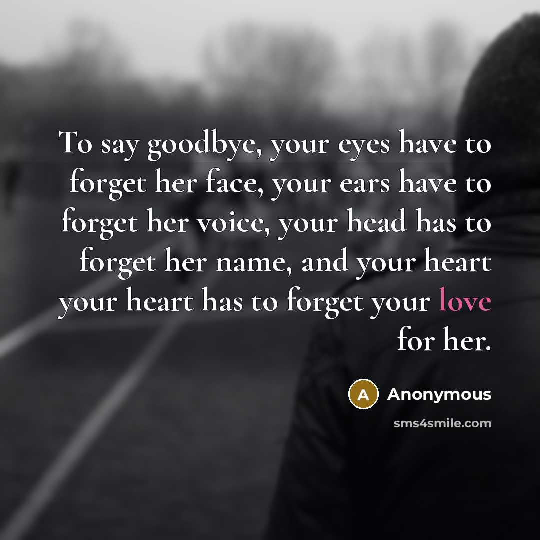 “To say goodbye, your eyes have to forget her face, your ears have to forget her voice, your head has to forget her name, and your heart your heart has to forget your love for her.” quote by Anonymous