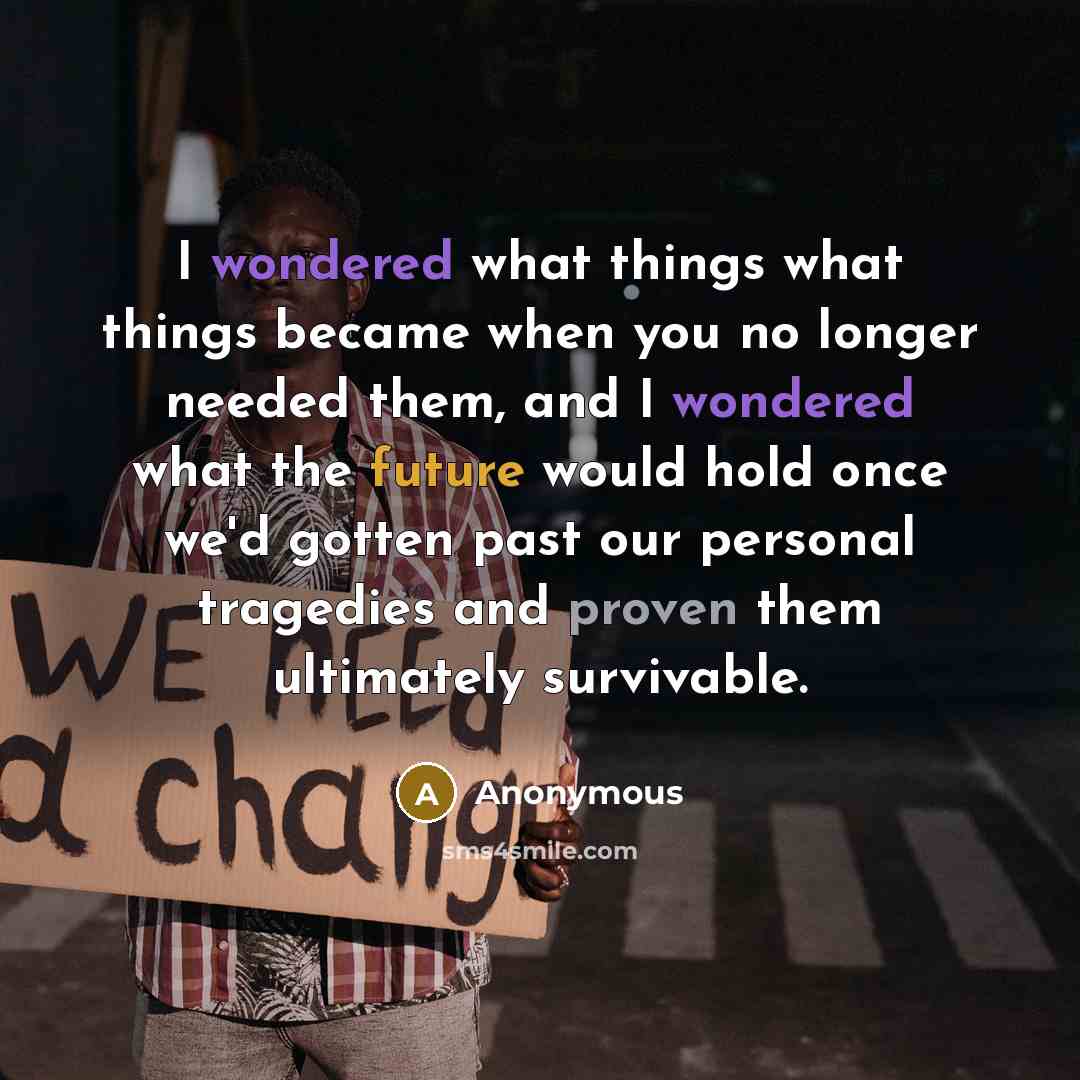“I wondered what things what things became when you no longer needed them, and I wondered what the future would hold once we'd gotten past our personal tragedies and proven them ultimately survivable.” quote by Anonymous