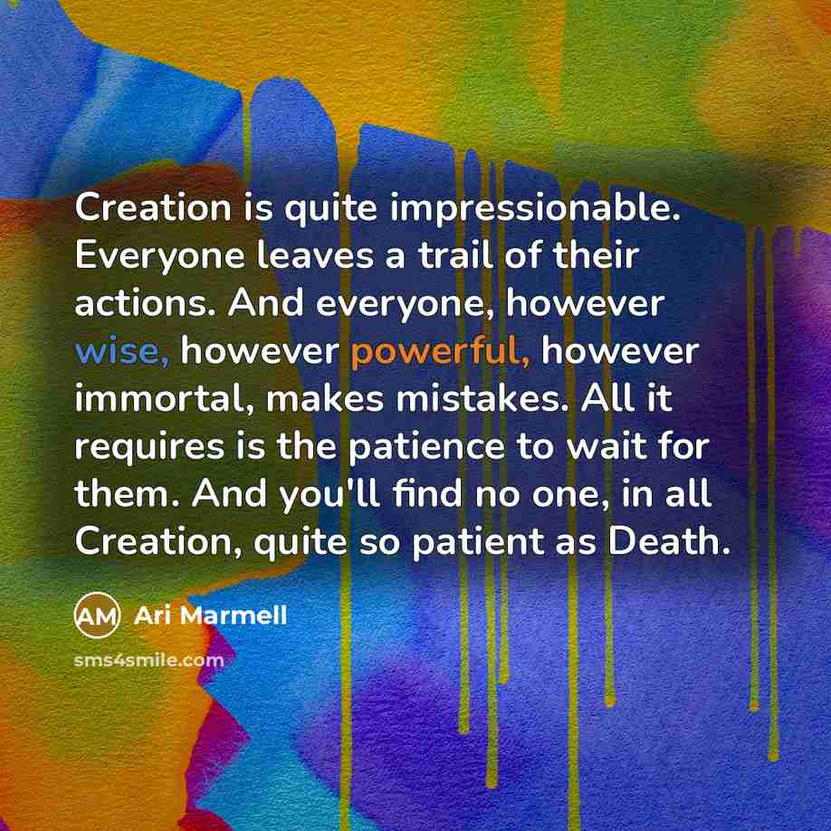 “Creation is quite impressionable. Everyone leaves a trail of their actions. And everyone, however wise, however powerful, however immortal, makes mistakes. All it requires is the patience to wait for them. And you'll find no one, in all Creation, quite so patient as Death.” quote by Ari Marmell