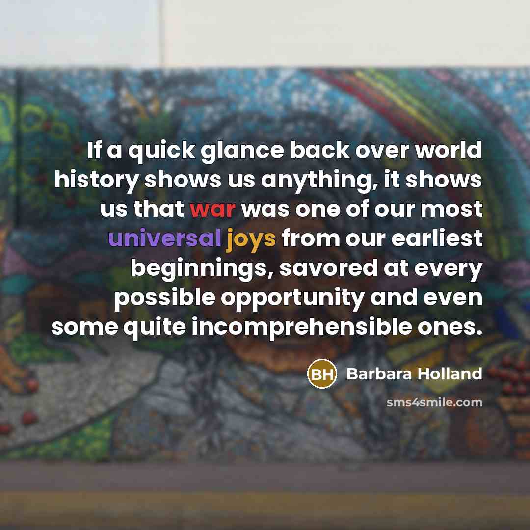 “If a quick glance back over world history shows us anything, it shows us that war was one of our most universal joys from our earliest beginnings, savored at every possible opportunity and even some quite incomprehensible ones.” quote by Barbara Holland