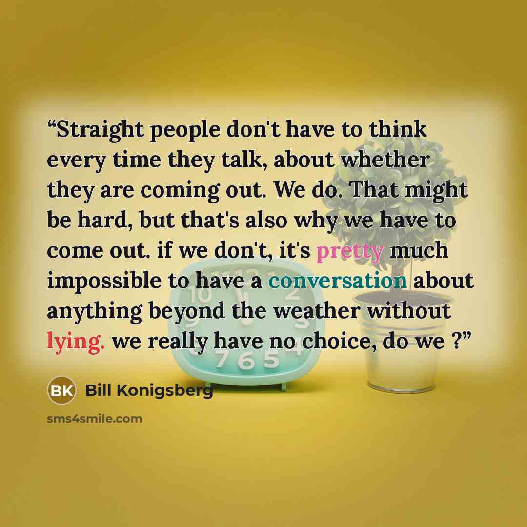 “Straight people don't have to think every time they talk, about whether they are coming out. We do. That might be hard, but that's also why we have to come out. if we don't, it's pretty much impossible to have a conversation about anything beyond the weather without lying. we really have no…” quote by Bill Konigsberg