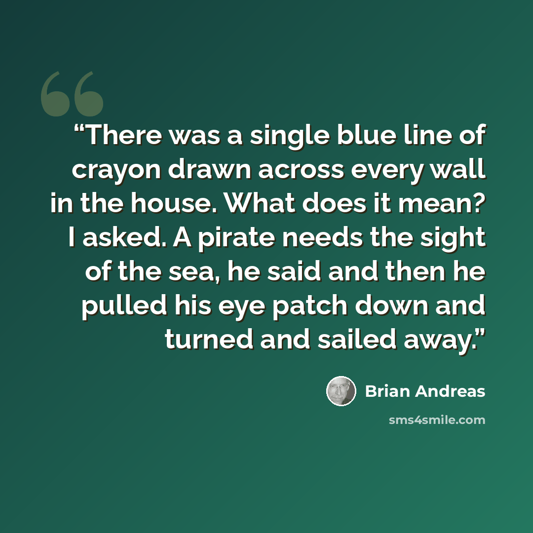 “There was a single blue line of crayon drawn across every wall in the house. What does it mean? I asked. A pirate needs the sight of the sea, he said and then he pulled his eye patch down and turned and sailed away.” quote by Brian Andreas