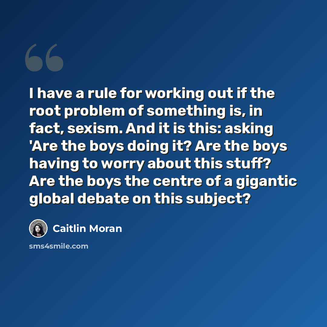 “I have a rule for working out if the root problem of something is, in fact, sexism. And it is this: asking 'Are the boys doing it? Are the boys having to worry about this stuff? Are the boys the centre of a gigantic global debate on this subject?” quote by Caitlin Moran