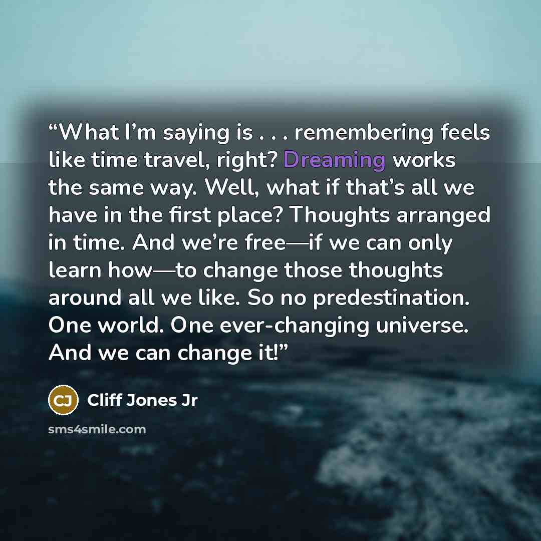 “What I’m saying is . . . remembering feels like time travel, right? Dreaming works the same way. Well, what if that’s all we have in the first place? Thoughts arranged in time. And we’re free—if we can only learn how—to change those thoughts around all we like. So no predestination. One world. One…” quote by Cliff Jones Jr
