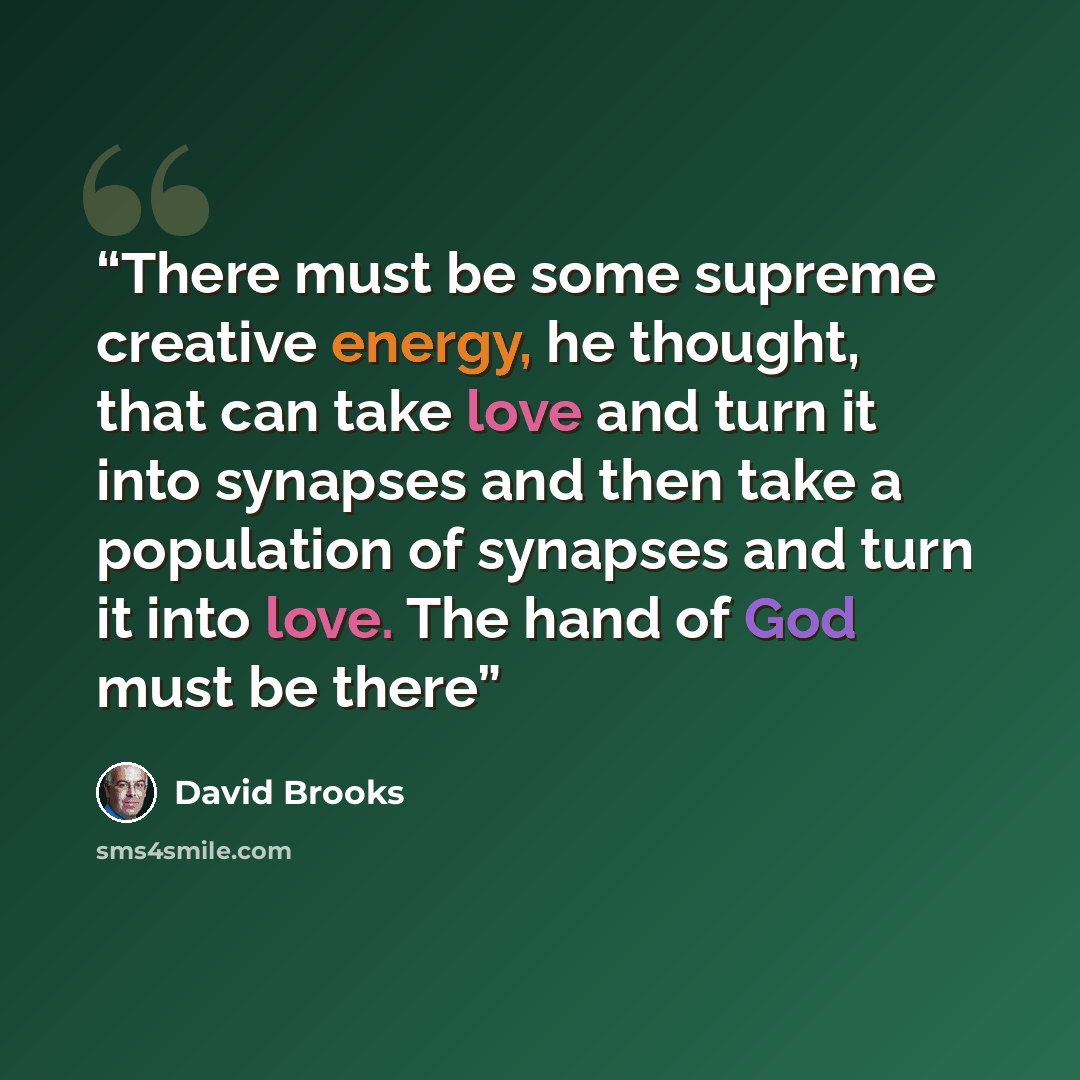 “There must be some supreme creative energy, he thought, that can take love and turn it into synapses and then take a population of synapses and turn it into love. The hand of God must be there” quote by David Brooks