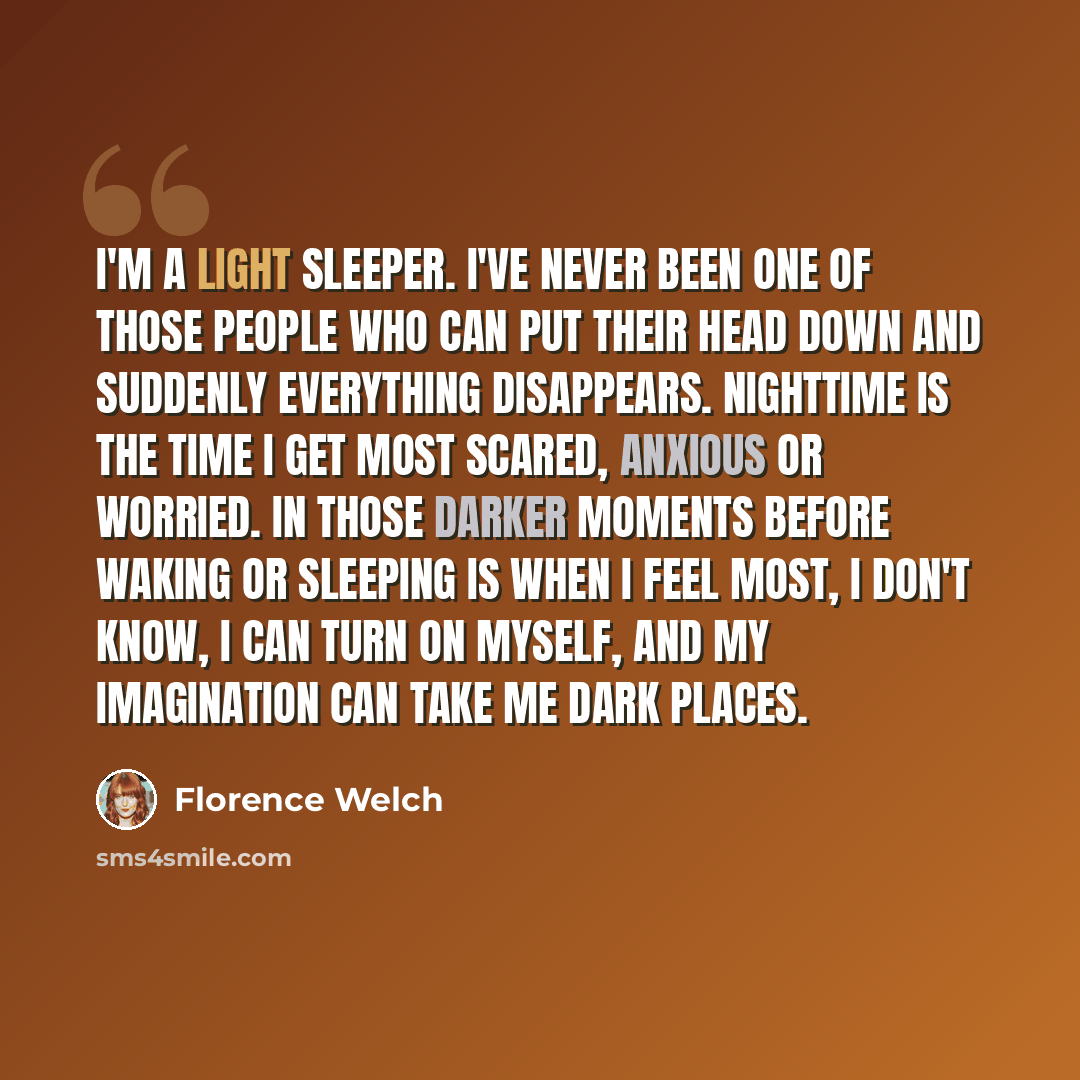 “I'm a light sleeper. I've never been one of those people who can put their head down and suddenly everything disappears. Nighttime is the time I get most scared, anxious or worried. In those darker moments before waking or sleeping is when I feel most, I don't know, I can turn on myself, and my…” quote by Florence Welch