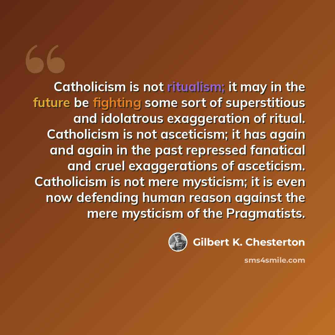 “Catholicism is not ritualism; it may in the future be fighting some sort of superstitious and idolatrous exaggeration of ritual. Catholicism is not asceticism; it has again and again in the past repressed fanatical and cruel exaggerations of asceticism. Catholicism is not mere mysticism; it is…” quote by Gilbert K. Chesterton