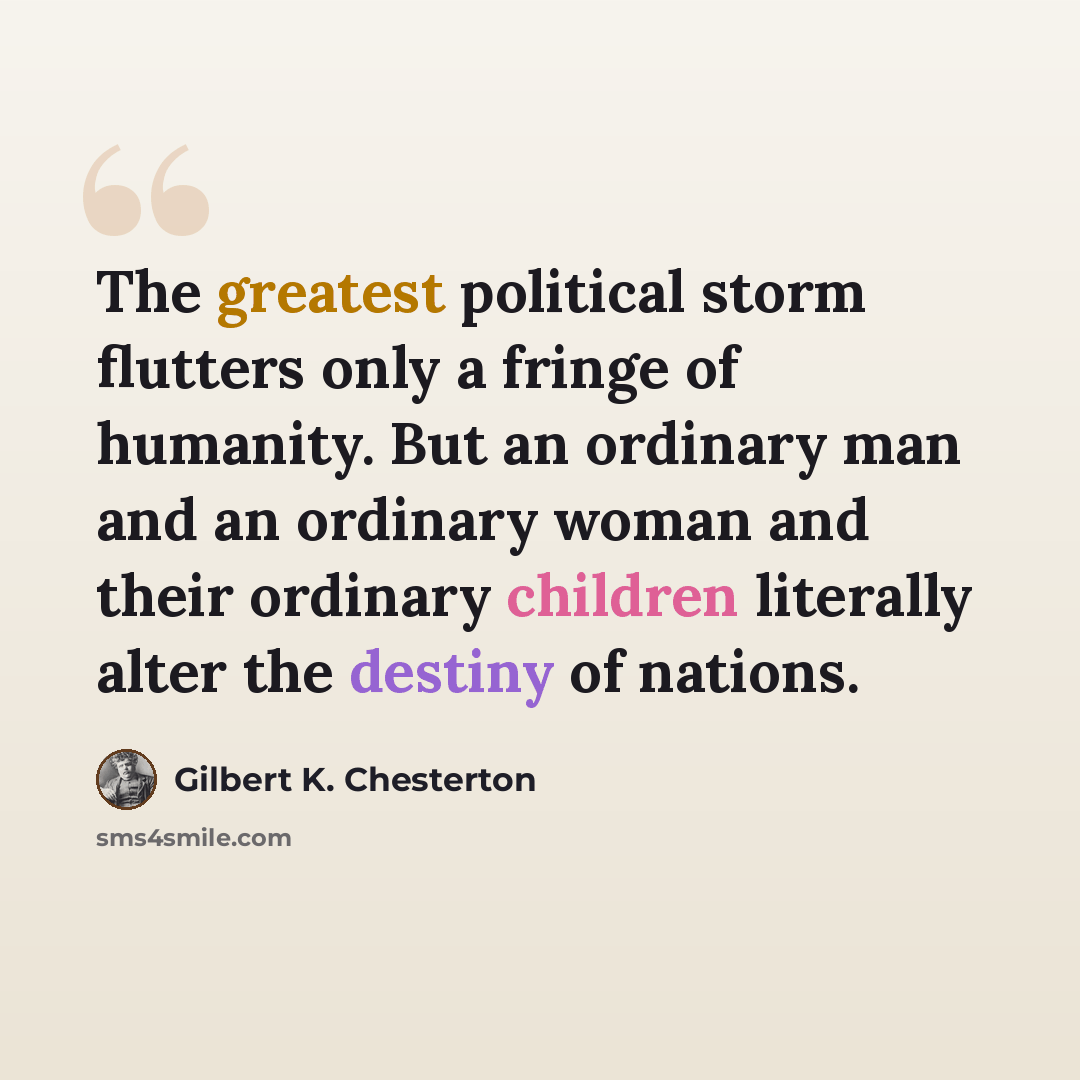 “The greatest political storm flutters only a fringe of humanity. But an ordinary man and an ordinary woman and their ordinary children literally alter the destiny of nations.” quote by Gilbert K. Chesterton