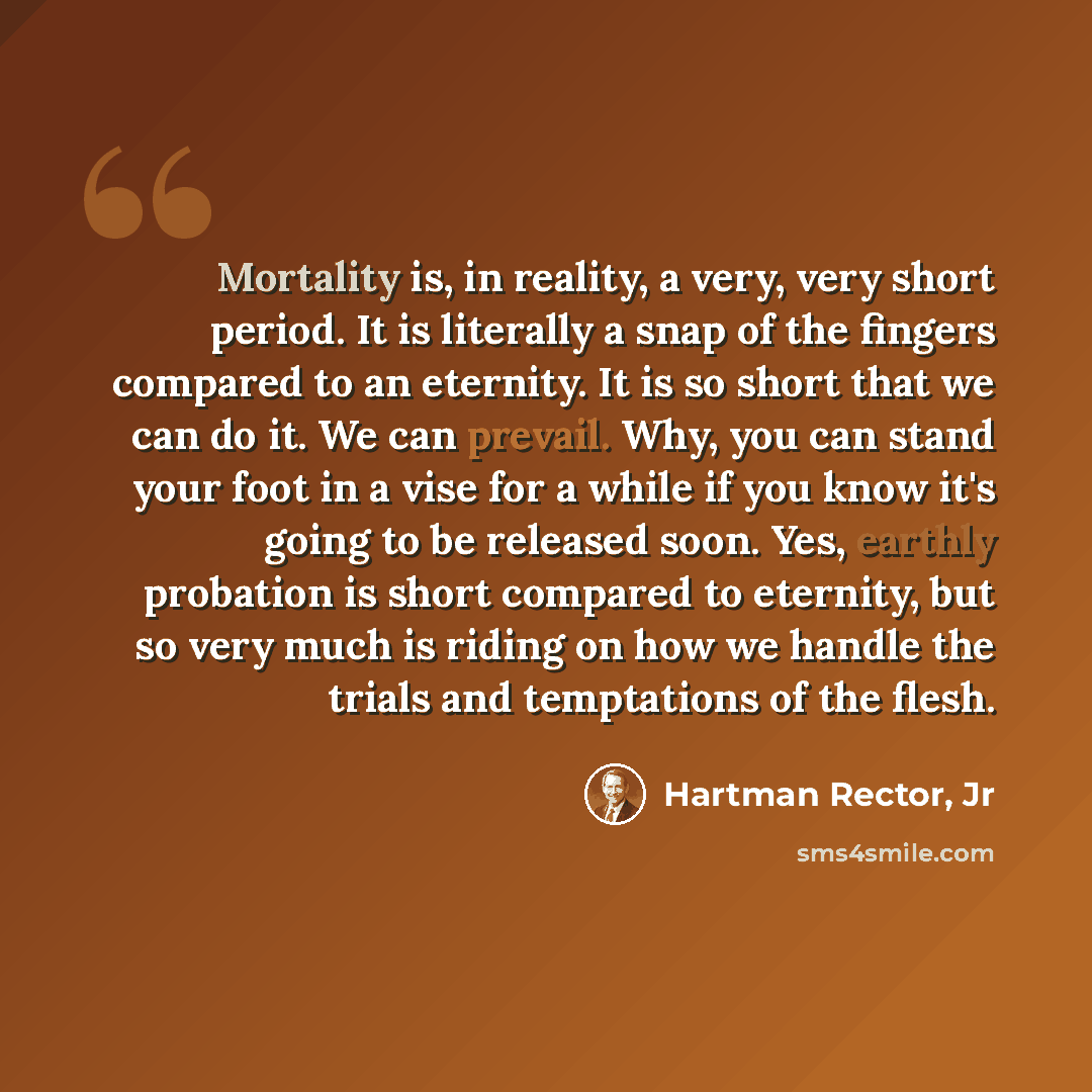 “Mortality is, in reality, a very, very short period. It is literally a snap of the fingers compared to an eternity. It is so short that we can do it. We can prevail. Why, you can stand your foot in a vise for a while if you know it's going to be released soon. Yes, earthly probation is short…” quote by Hartman Rector, Jr