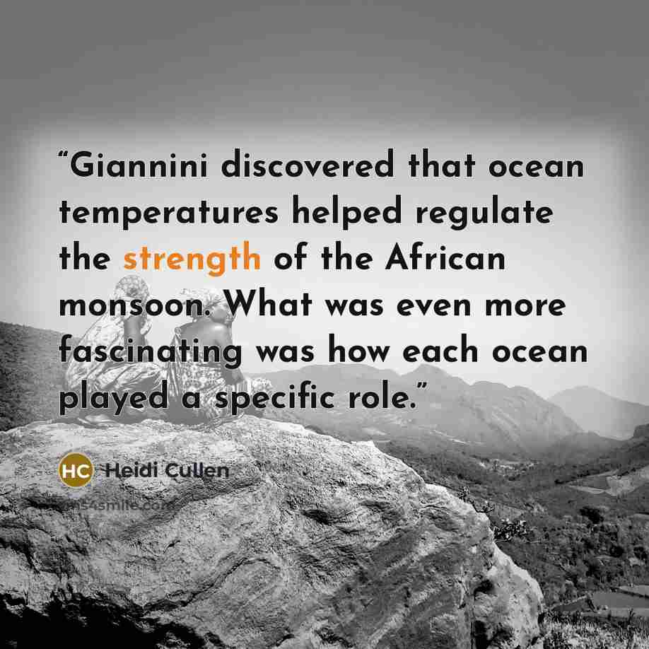 “Giannini discovered that ocean temperatures helped regulate the strength of the African monsoon. What was even more fascinating was how each ocean played a specific role.” quote by Heidi Cullen