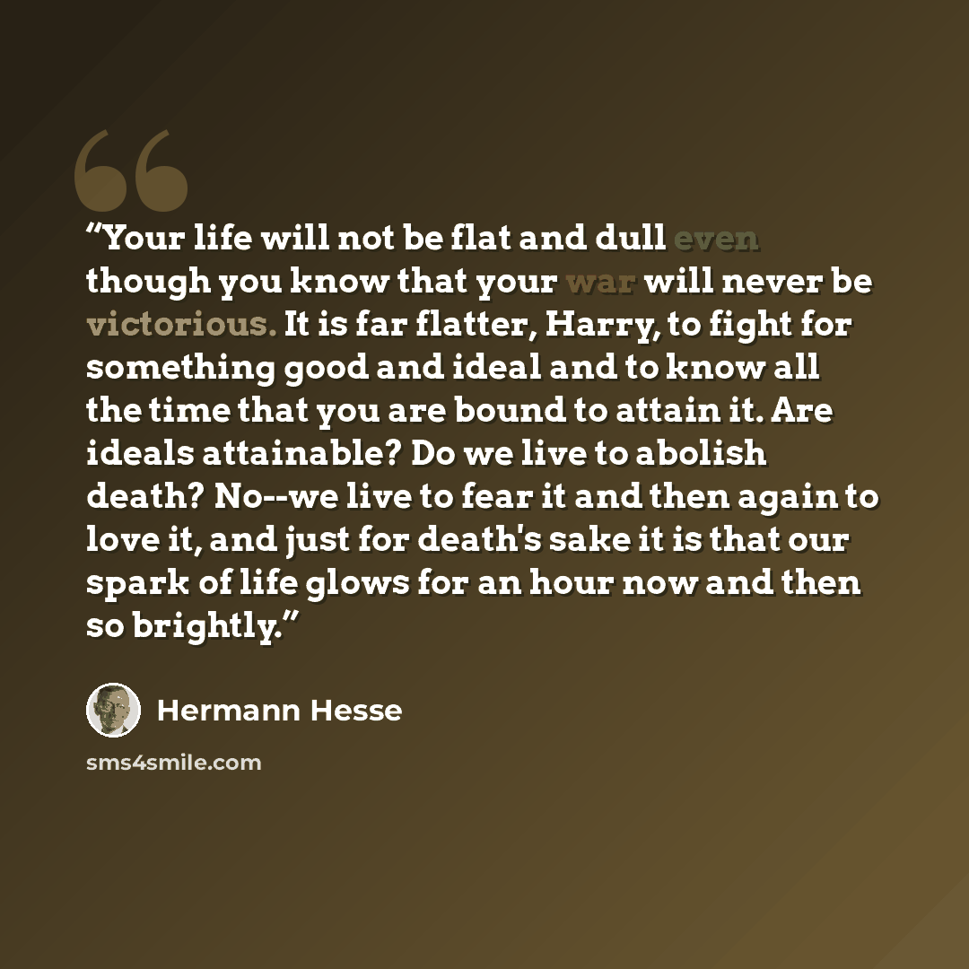 “Your life will not be flat and dull even though you know that your war will never be victorious. It is far flatter, Harry, to fight for something good and ideal and to know all the time that you are bound to attain it. Are ideals attainable? Do we live to abolish death? No--we live to fear it and…” quote by Hermann Hesse