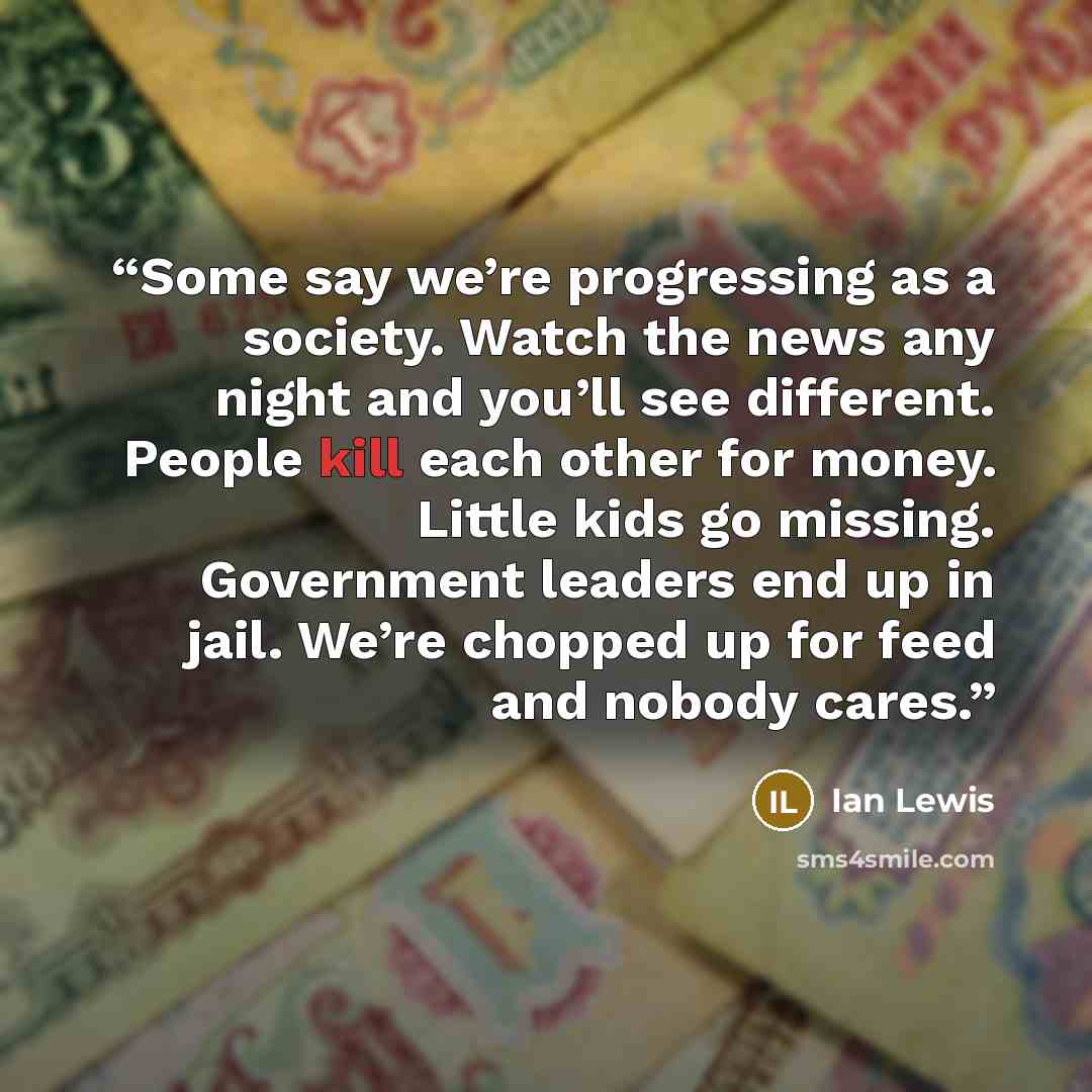 “Some say we’re progressing as a society. Watch the news any night and you’ll see different. People kill each other for money. Little kids go missing. Government leaders end up in jail. We’re chopped up for feed and nobody cares.” quote by Ian Lewis