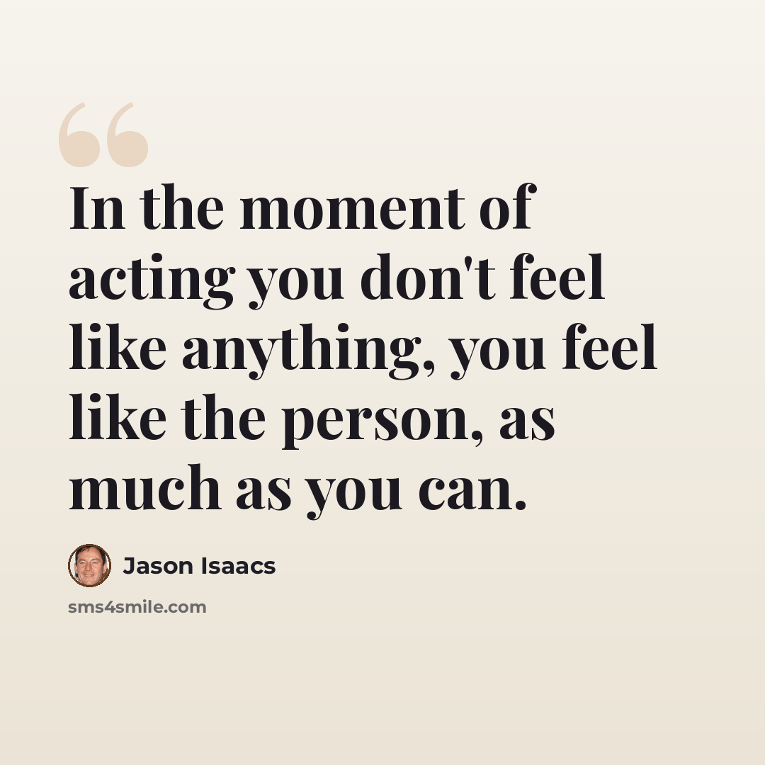 “In the moment of acting you don't feel like anything, you feel like the person, as much as you can.” quote by Jason Isaacs