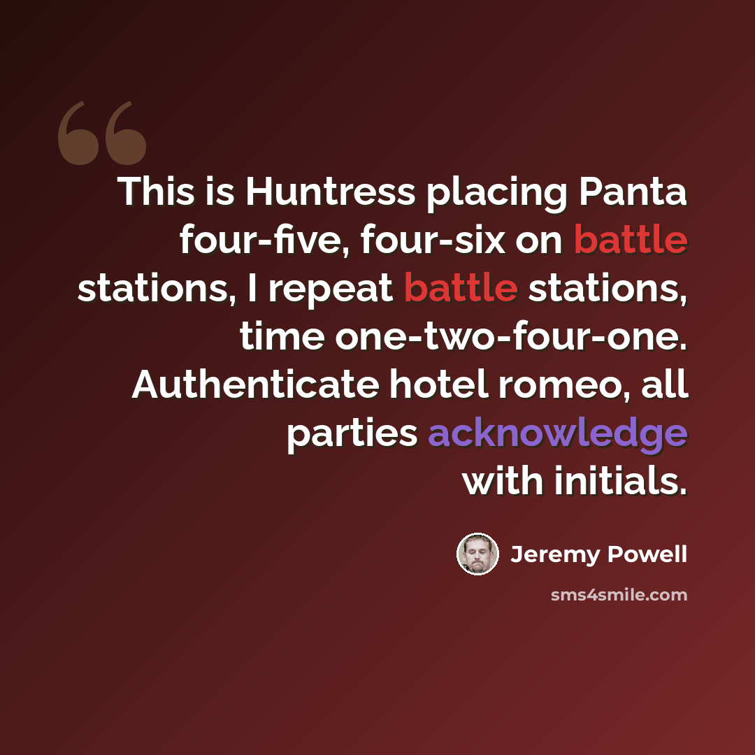 “This is Huntress placing Panta four-five, four-six on battle stations, I repeat battle stations, time one-two-four-one. Authenticate hotel romeo, all parties acknowledge with initials.” quote by Jeremy Powell