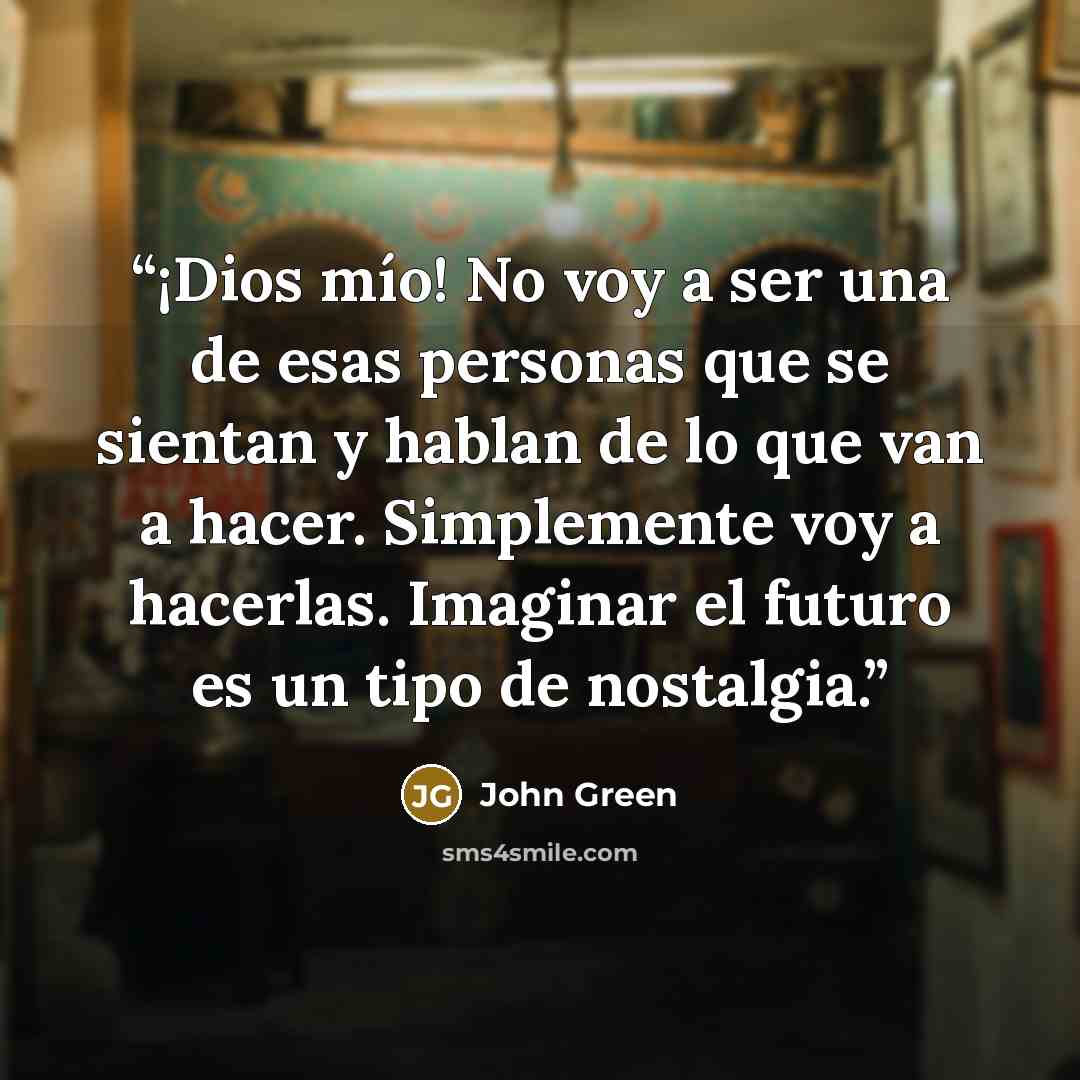 “¡Dios mío! No voy a ser una de esas personas que se sientan y hablan de lo que van a hacer. Simplemente voy a hacerlas. Imaginar el futuro es un tipo de nostalgia.” quote by John Green