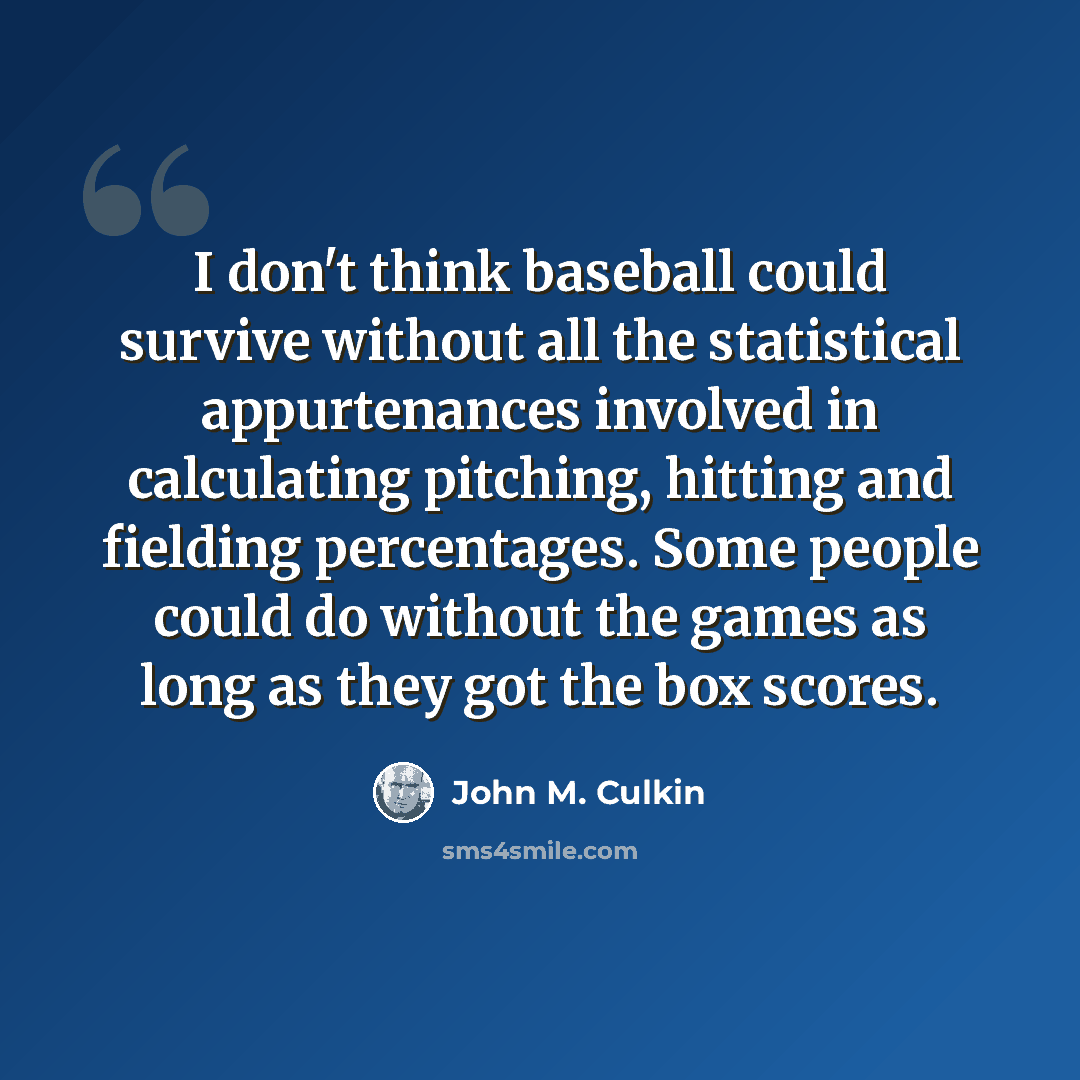 “I don't think baseball could survive without all the statistical appurtenances involved in calculating pitching, hitting and fielding percentages. Some people could do without the games as long as they got the box scores.” quote by John M. Culkin