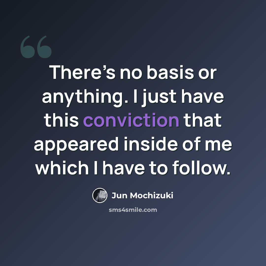 “There’s no basis or anything. I just have this conviction that appeared inside of me which I have to follow.” quote by Jun Mochizuki